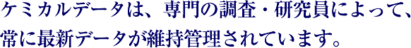 ケミカルデータは、専門の調査・研究員によって、常に最新データが維持管理されています。