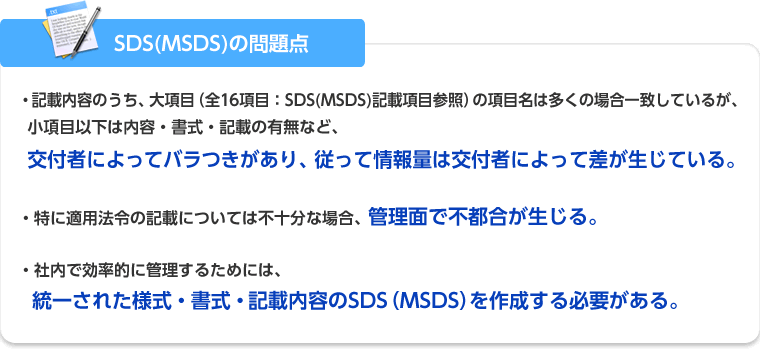 問題点 ・記載内容のうち、大項目（全16項目：SDS(MSDS)記載項目参照）の項目名は多くの場合一致しているが、小項目以下は内容・書式・記載の有無など交付者によってバラつきがあり、従って情報量は交付者によって差が生じている。 ・特に適用法令の記載については不十分な場合、管理面で不都合が生じる。 ・社内で効率的に管理するためには統一された様式・書式・記載内容のSDS(MSDS)を作成する必要がある。