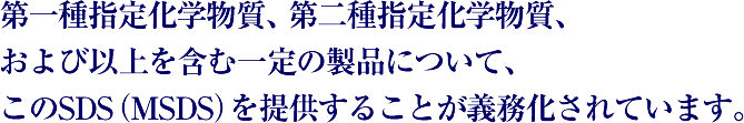 第一種指定化学物質、第二種指定化学物質、および以上を含む一定の製品について、このSDS（MSDS）を提供することが義務化されています。