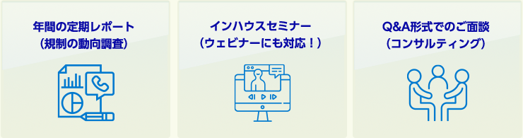 ・年間の定期レポート（規制の動向調査）・インハウスセミナー（ウェビナーにも対応！）・Q&A形式でのご面談（コンサルティング）